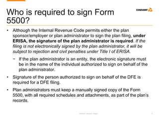 Research. Analysis. Insight. 8
Who is required to sign Form
5500?
• Although the Internal Revenue Code permits either the plan
sponsor/employer or plan administrator to sign the plan filing, under
ERISA, the signature of the plan administrator is required. If the
filing is not electronically signed by the plan administrator, it will be
subject to rejection and civil penalties under Title I of ERISA.
− If the plan administrator is an entity, the electronic signature must
be in the name of the individual authorized to sign on behalf of the
plan administrator.
• Signature of the person authorized to sign on behalf of the DFE is
required for a DFE filing.
• Plan administrators must keep a manually signed copy of the Form
5500, with all required schedules and attachments, as part of the plan’s
records.
 