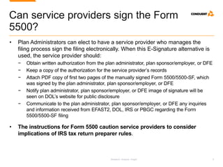 Research. Analysis. Insight. 9
Can service providers sign the Form
5500?
• Plan Administrators can elect to have a service provider who manages the
filing process sign the filing electronically. When this E-Signature alternative is
used, the service provider should:
− Obtain written authorization from the plan administrator, plan sponsor/employer, or DFE
− Keep a copy of the authorization for the service provider’s records
− Attach PDF copy of first two pages of the manually signed Form 5500/5500-SF, which
was signed by the plan administrator, plan sponsor/employer, or DFE
− Notify plan administrator, plan sponsor/employer, or DFE image of signature will be
seen on DOL’s website for public disclosure
− Communicate to the plan administrator, plan sponsor/employer, or DFE any inquiries
and information received from EFAST2, DOL, IRS or PBGC regarding the Form
5500/5500-SF filing
• The instructions for Form 5500 caution service providers to consider
implications of IRS tax return preparer rules.
 