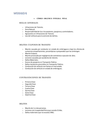  CÓDIGO ORGÁNICO INTEGRAL PENAL
REGLAS GENERALES
o Infracciones de Tránsito.
o Pena Natural.
o Responsabilidad de las o los peatones, pasajeros y controladores.
o Agravantes en Infracciones de Tránsito.
o Uso del vehículo para la comisión de delitos.
DELITOS CULPOSOS DE TRANSITO
o Muerte causada por conductor en estado de embriaguez o bajo los efectos de
sustancias estupefacientes, psicotrópicas o preparados que las contengan.
o Muerte Culposa.
o Muerte provocada por negligencia de contratista o ejecutor de obra.
o Lesiones causadas por accidente de tránsito.
o Daños Materiales.
o Exceso de pasajeros en Transporte Público.
o Daños mecánicos previsibles en Transporte Público.
o Conducción de vehículo con llantas en mal estado.
o Conducción de vehículo en estado de embriaguez.
CONTRAVENCIONES DE TRANSITO
o Primera Clase
o Segunda Clase
o Tercera Clase
o Cuarta Clase
o Quinta Clase
o Sexta Clase
o Séptima Clase
DELITOS
o Muerte de 1 o más personas.
o Lesiones con incapacidad física que exceda 15 días.
o Daños materiales que no exceda 2 RBU.
 