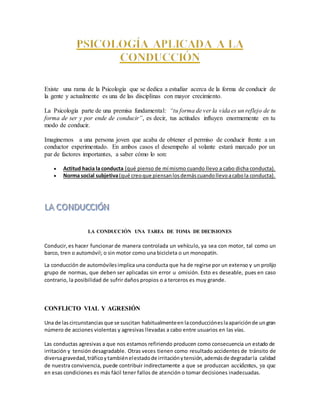 Existe una rama de la Psicología que se dedica a estudiar acerca de la forma de conducir de
la gente y actualmente es una de las disciplinas con mayor crecimiento.
La Psicología parte de una premisa fundamental: “tu forma de ver la vida es un reflejo de tu
forma de ser y por ende de conducir”, es decir, tus actitudes influyen enormemente en tu
modo de conducir.
Imaginemos a una persona joven que acaba de obtener el permiso de conducir frente a un
conductor experimentado. En ambos casos el desempeño al volante estará marcado por un
par de factores importantes, a saber cómo lo son:
 Actitud hacia la conducta (qué pienso de mí mismo cuando llevo a cabo dicha conducta).
 Norma social subjetiva(qué creoque piensanlosdemáscuandollevoacabola conducta).
LA CONDUCCIÓN UNA TAREA DE TOMA DE DECISIONES
Conducir, es hacer funcionar de manera controlada un vehículo, ya sea con motor, tal como un
barco, tren o automóvil; o sin motor como una bicicleta o un monopatín.
La conducción de automóvilesimplica una conducta que ha de regirse por un extenso y un prolijo
grupo de normas, que deben ser aplicadas sin error u omisión. Esto es deseable, pues en caso
contrario, la posibilidad de sufrir daños propios o a terceros es muy grande.
CONFLICTO VIAL Y AGRESIÓN
Una de lascircunstancias que se suscitan habitualmenteen laconduccióneslaapariciónde ungran
número de acciones violentas y agresivas llevadas a cabo entre usuarios en las vías.
Las conductas agresivas a que nos estamos refiriendo producen como consecuencia un estado de
irritación y tensión desagradable. Otras veces tienen como resultado accidentes de tránsito de
diversagravedad,tráficoytambiénelestadode irritaciónytensión,ademásde degradarla calidad
de nuestra convivencia, puede contribuir indirectamente a que se produzcan accidentes, ya que
en esas condiciones es más fácil tener fallos de atención o tomar decisiones inadecuadas.
 