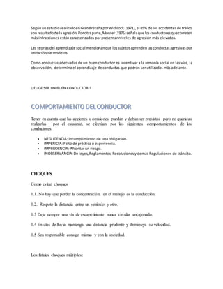 SegúnunestudiorealizadoenGranBretañaporWithlock(1971),el 85% de losaccidentesde tráfico
sonresultadode laagresión.Porotraparte,Monser(1975) señalaque losconductoresquecometen
más infracciones están caracterizados por presentar niveles de agresión más elevados.
Las teorías del aprendizaje social mencionan que lossujetosaprendenlasconductasagresivaspor
imitación de modelos.
Como conductas adecuadas de un buen conductor es incentivar a la armonía social en las vías, la
observación, determina el aprendizaje de conductas que podrán ser utilizadas más adelante.
¡¡ELIGE SER UN BUEN CONDUCTOR!!
Tener en cuenta que las acciones u omisiones puedan y deban ser previstas pero no queridas
realzarlas por el causante, se efectúan por los siguientes comportamientos de los
conductores:
 NEGLIGENCIA: Incumplimiento de una obligación.
 IMPERICIA: Falto de práctica o experiencia.
 IMPRUDENCIA: Afrontar un riesgo.
 INOBSERVANCIA:De leyes,Reglamentos,Resolucionesy demás Regulaciones de tránsito.
CHOQUES
Como evitar choques
1.1. No hay que perder la concentración, en el manejo es la conducción.
1.2. Respete la distancia entre un vehículo y otro.
1.3 Deje siempre una vía de escape intente nunca circular encajonado.
1.4 En días de lluvia mantenga una distancia prudente y disminuya su velocidad.
1.5 Sea responsable consigo mismo y con la sociedad.
Los fatales choques múltiples:
 