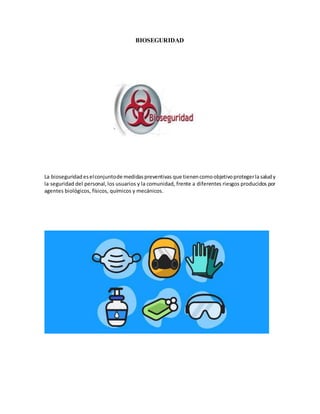 BIOSEGURIDAD
La bioseguridad eselconjuntode medidaspreventivas que tienencomoobjetivoprotegerla saludy
la seguridad del personal,los usuarios y la comunidad, frente a diferentes riesgos producidos por
agentes biológicos, físicos, químicos y mecánicos.
 
