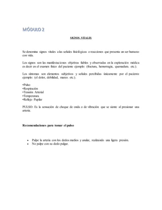 SIGNOS VITALES
Se denomina signos vitales a las señales fisiológicas o reacciones que presenta un ser humano
con vida.
Los signos son las manifestaciones objetivas fiables y observadas en la exploración médica
es decir en el examen físico del paciente ejemplo: (fractura, hemorragia, quemadura. etc.).
Los síntomas son elementos subjetivos y señales percibidas únicamente por el paciente
ejemplo: (el dolor, debilidad, mareo. etc.).
•Pulso
•Respiración
•Tensión Arterial
•Temperatura
•Reflejo Pupilar
PULSO: Es la sensación de choque de onda o de vibración que se siente al presionar una
arteria.
Recomendaciones para tomar el pulso
 Palpe la arteria con los dedos medios y anular, realizando una ligera presión.
 No palpe con su dedo pulgar.
 