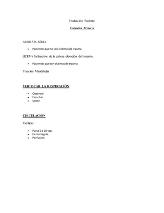 Evaluación Paciente
Evaluación Primaria
ABRIR VÍA AÉREA
 Pacientesque nosonvictimasde trauma
(ICEM) Inclinación de la cabeza elevación del mentón.
 Pacientesque sonvíctimasde trauma
Tracción Mandibular
VERIFICAR LA RESPIRACIÓN
 Observar
 Escuchar
 Sentir
CIRCULACIÓN
Verificar:
 Pulso5 a 10 seg.
 Hemorragias.
 Perfusión.
 