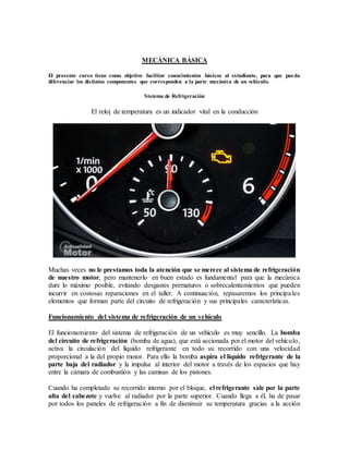 MECÁNICA BÁSICA
El presente curso tiene como objetivo facilitar conocimientos básicos al estudiante, para que pueda
diferenciar los distintos componentes que corresponden a la parte mecánica de un vehículo.
Sistema de Refrigeración
El reloj de temperatura es un indicador vital en la conducción
Muchas veces no le prestamos toda la atención que se merece al sistema de refrigeración
de nuestro motor, pero mantenerlo en buen estado es fundamental para que la mecánica
dure lo máximo posible, evitando desgastes prematuros o sobrecalentamientos que pueden
incurrir en costosas reparaciones en el taller. A continuación, repasaremos los principales
elementos que forman parte del circuito de refrigeración y sus principales características.
Funcionamiento del sistema de refrigeración de un vehículo
El funcionamiento del sistema de refrigeración de un vehículo es muy sencillo. La bomba
del circuito de refrigeración (bomba de agua), que está accionada por el motor del vehículo,
activa la circulación del líquido refrigerante en todo su recorrido con una velocidad
proporcional a la del propio motor. Para ello la bomba aspira el líquido refrigerante de la
parte baja del radiador y la impulsa al interior del motor a través de los espacios que hay
entre la cámara de combustión y las camisas de los pistones.
Cuando ha completado su recorrido interno por el bloque, el refrigerante sale por la parte
alta del cabezote y vuelve al radiador por la parte superior. Cuando llega a él, ha de pasar
por todos los paneles de refrigeración a fin de disminuir su temperatura gracias a la acción
 