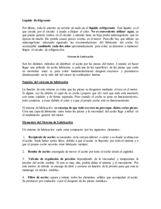 Líquido Refrigerante
Por último, todo lo anterior no serviría de nada sin el líquido refrigerante. Este líquido es el
que circula por el circuito y ayuda a disipar el calor. No es conveniente utilizar agua, ya
que puede generar óxidos en el circuito y además tiene un bajo poder anticongelante que en
épocas de mucho frío podría causar graves averías en el motor. Para ello hay que utilizar un
anticongelante adecuado siguiendo las recomendaciones del fabricante del coche. Es
aconsejable cambiarlo cada dos años aproximadamente para evitar su deterioro y mantener
limpio el circuito de refrigeración.
Sistema de Lubricación
Son los distintos métodos de distribuir el aceite por las piezas del motor. Consiste en hacer
llegar una película de aceite lubricante a cada una de las superficies de las piezas que están
en moviendo entre sí, para evitar fundamentalmente desgaste excesivos y prematuros
disminuyendo así la vida útil del motor de combustión interna.
Función del sistema de lubricación
La función de este sistema es evitar que las piezas se desgasten mediante el roce en el motor.
Si alguna vez ha abierto el capó de su coche (¡espero que sí!) verá que todo está insertado
con sumo cuidado y de forma separada. Pero cuando el coche se pone en funcionamiento,
todo comienza a rozar debido al calor y a que el propio coche está en funcionamiento.
El sistema de lubricación se encarga de que todo ese roce no provoque daños enlas piezas.
Crea una capa de lubricante entre todas las piezas y la viscosidad del aceite llega a influir en
el rendimiento general del motor.
Elementos del Sistema de Lubricación
Un sistema de lubricación suele estar compuesto por los siguientes elementos:
1. Recipiente de aceite: se encuentra en la carcasa inferior o cárter y es donde se almacena
el aceite. Suele haber varios litros, debido a que el aceite va fluyendo por todo el sistema y a
que el propio coche necesita estar lubricado siempre.
2. Bomba de aceite: encargada de mover el aceite por todo el coche desde el cigüeñal.
3. Válvula de regulación de presión: dependiendo de la viscosidad y temperatura la
presión del aceite cambia. Si esta es muy alta, podría dañar el sistema y el mecanismo. Por
este motivo la válvula se encarga de abrir y cerrarse en función de la presión para que esta se
mantenga en niveles estables.
4. Filtro de aceite: separa y retiene todos los elementos sólidos que acompañan al aceite.
Se producen por oxidación o por el desgaste de las piezas metálicas.
 