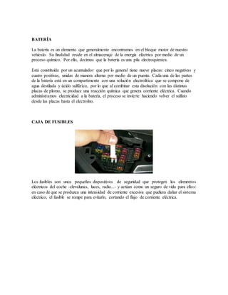BATERÍA
La batería es un elemento que generalmente encontramos en el bloque motor de nuestro
vehículo. Su finalidad reside en el almacenaje de la energía eléctrica por medio de un
proceso químico. Por ello, decimos que la batería es una pila electroquímica.
Está constituida por un acumulador que por lo general tiene nueve placas: cinco negativas y
cuatro positivas, unidas de manera alterna por medio de un puente. Cada una de las partes
de la batería está en un compartimento con una solución electrolítica que se compone de
agua destilada y ácido sulfúrico, por lo que al combinar esta disolución con las distintas
placas de plomo, se produce una reacción química que genera corriente eléctrica. Cuando
administramos electricidad a la batería, el proceso se invierte haciendo volver el sulfato
desde las placas hasta el electrolito.
CAJA DE FUSIBLES
Los fusibles son unos pequeños dispositivos de seguridad que protegen los elementos
eléctricos del coche -elevalunas, luces, radio...- y actúan como un seguro de vida para ellos:
en caso de que se produzca una intensidad de corriente excesiva que pudiera dañar el sistema
eléctrico, el fusible se rompe para evitarlo, cortando el flujo de corriente eléctrica.
 