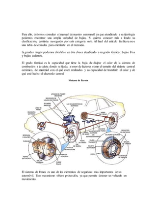 Para ello, debemos consultar el manual de nuestro automóvil ya que atendiendo a su tipología
podemos encontrar una amplia variedad de bujías. Si quieres conocer más a fondo su
clasificación, continúa navegando por esta categoría web. Al final del artículo facilitaremos
una tabla de consulta para orientarte en el mercado.
A grandes rasgos podemos dividirlas en dos clases atendiendo a su grado térmico: bujías frías
y bujías calientes.
El grado térmico es la capacidad que tiene la bujía de disipar el calor de la cámara de
combustión a la culata donde va fijada, a tenor de factores como el tamaño del aislante central
cerámico, del material con el que estén realizadas y su capacidad de transferir el calor y de
qué esté hecho el electrodo central.
Sistema de Frenos
El sistema de frenos es uno de los elementos de seguridad más importantes de un
automóvil. Este mecanismo ofrece protección, ya que permite detener un vehículo en
movimiento.
 