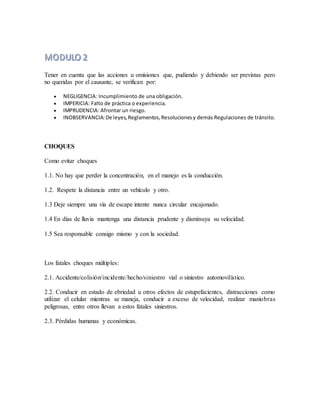 Tener en cuenta que las acciones u omisiones que, pudiendo y debiendo ser previstas pero
no queridas por el causante, se verifican por:
 NEGLIGENCIA: Incumplimiento de una obligación.
 IMPERICIA: Falto de práctica o experiencia.
 IMPRUDENCIA: Afrontar un riesgo.
 INOBSERVANCIA:De leyes,Reglamentos,Resolucionesy demás Regulaciones de tránsito.
CHOQUES
Como evitar choques
1.1. No hay que perder la concentración, en el manejo es la conducción.
1.2. Respete la distancia entre un vehículo y otro.
1.3 Deje siempre una vía de escape intente nunca circular encajonado.
1.4 En días de lluvia mantenga una distancia prudente y disminuya su velocidad.
1.5 Sea responsable consigo mismo y con la sociedad.
Los fatales choques múltiples:
2.1. Accidente/colisión/incidente/hecho/siniestro vial o siniestro automovilístico.
2.2. Conducir en estado de ebriedad u otros efectos de estupefacientes, distracciones como
utilizar el celular mientras se maneja, conducir a exceso de velocidad, realizar maniobras
peligrosas, entre otros llevan a estos fatales siniestros.
2.3. Pérdidas humanas y económicas.
 