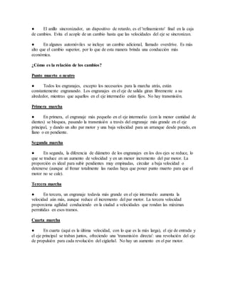 ● El anillo sincronizador, un dispositivo de retardo, es el 'refinamiento' final en la caja
de cambios. Evita el acople de un cambio hasta que las velocidades del eje se sincronizan.
● En algunos automóviles se incluye un cambio adicional, llamado overdrive. Es más
alto que el cambio superior, por lo que de esta manera brinda una conducción más
económica.
¿Cómo es la relación de los cambios?
Punto muerto o neutro
● Todos los engranajes, excepto los necesarios para la marcha atrás, están
constantemente engranando. Los engranajes en el eje de salida giran libremente a su
alrededor, mientras que aquellos en el eje intermedio están fijos. No hay transmisión.
Primera marcha
● En primera, el engranaje más pequeño en el eje intermedio (con la menor cantidad de
dientes) se bloquea, pasando la transmisión a través del engranaje más grande en el eje
principal, y dando un alto par motor y una baja velocidad para un arranque desde parado, en
llano o en pendiente.
Segunda marcha
● En segunda, la diferencia de diámetro de los engranajes en los dos ejes se reduce, lo
que se traduce en un aumento de velocidad y en un menor incremento del par motor. La
proporción es ideal para subir pendientes muy empinadas, circular a baja velocidad o
detenerse (aunque al frenar totalmente las ruedas haya que poner punto muerto para que el
motor no se cale).
Tercera marcha
● En tercera, un engranaje todavía más grande en el eje intermedio aumenta la
velocidad aún más, aunque reduce el incremento del par motor. La tercera velocidad
proporciona agilidad conduciendo en la ciudad a velocidades que rondan las máximas
permitidas en esos tramos.
Cuarta marcha
● En cuarta (aquí es la última velocidad, con lo que es la más larga), el eje de entrada y
el eje principal se traban juntos, ofreciendo una 'transmisión directa': una revolución del eje
de propulsión para cada revolución del cigüeñal. No hay un aumento en el par motor.
 