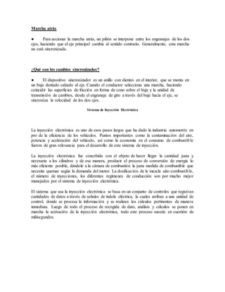 Marcha atrás
● Para accionar la marcha atrás, un piñón se interpone entre los engranajes de los dos
ejes, haciendo que el eje principal cambie al sentido contrario. Generalmente, esta marcha
no está sincronizada.
¿Qué son los cambios sincronizados?
● El dispositivo sincronizador es un anillo con dientes en el interior, que se monta en
un buje dentado calzado al eje. Cuando el conductor selecciona una marcha, haciendo
coincidir las superficies de fricción en forma de cono sobre el buje y la unidad de
transmisión de cambios, desde el engranaje de giro a través del buje hacia el eje, se
sincroniza la velocidad de los dos ejes.
Sistema de Inyección Electrónica
La inyección electrónica es uno de esos pasos largos que ha dado la industria automotriz en
pro de la eficiencia de los vehículos. Puntos importantes como la contaminación del aire,
potencia y aceleración del vehículo, así como la economía en el consumo de combustible
fueron de gran relevancia para el desarrollo de este sistema de inyección.
La inyección electrónica fue concebida con el objeto de hacer llegar la cantidad justa y
necesaria a los cilindros y de esa manera, producir el proceso de conversión de energía lo
más eficiente posible, dándole a la cámara de combustión la justa medida de combustible que
necesita quemar según la demanda del motor. La dosificación de le mezcla aire-combustible,
el número de inyecciones, los diferentes regímenes de conducción son por mucho mejor
manejados por el sistema de inyección electrónica.
El sistema que usa la inyección electrónica se basa en un conjunto de controles que registran
cantidades de datos a través de señales de índole eléctrica, la cuales arriban a una unidad de
control, donde se procesa la información y se realizan los cálculos pertinentes de manera
inmediata. Luego de todo el proceso de recogida de dato, análisis y cálculos se ponen en
marcha la activación de la inyección electrónica, todo este proceso sucede en cuestión de
milisegundos.
 