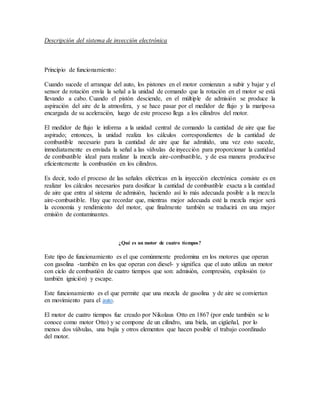 Descripción del sistema de inyección electrónica
Principio de funcionamiento:
Cuando sucede el arranque del auto, los pistones en el motor comienzan a subir y bajar y el
sensor de rotación envía la señal a la unidad de comando que la rotación en el motor se está
llevando a cabo. Cuando el pistón desciende, en el múltiple de admisión se produce la
aspiración del aire de la atmosfera, y se hace pasar por el medidor de flujo y la mariposa
encargada de su aceleración, luego de este proceso llega a los cilindros del motor.
El medidor de flujo le informa a la unidad central de comando la cantidad de aire que fue
aspirado; entonces, la unidad realiza los cálculos correspondientes de la cantidad de
combustible necesario para la cantidad de aire que fue admitido, una vez esto sucede,
inmediatamente es enviada la señal a las válvulas de inyección para proporcionar la cantidad
de combustible ideal para realizar la mezcla aire-combustible, y de esa manera producirse
eficientemente la combustión en los cilindros.
Es decir, todo el proceso de las señales eléctricas en la inyección electrónica consiste es en
realizar los cálculos necesarios para dosificar la cantidad de combustible exacta a la cantidad
de aire que entra al sistema de admisión, haciendo así lo más adecuada posible a la mezcla
aire-combustible. Hay que recordar que, mientras mejor adecuada esté la mezcla mejor será
la economía y rendimiento del motor, que finalmente también se traducirá en una mejor
emisión de contaminantes.
¿Qué es un motor de cuatro tiempos?
Este tipo de funcionamiento es el que comúnmente predomina en los motores que operan
con gasolina -también en los que operan con diesel- y significa que el auto utiliza un motor
con ciclo de combustión de cuatro tiempos que son: admisión, compresión, explosión (o
también ignición) y escape.
Este funcionamiento es el que permite que una mezcla de gasolina y de aire se conviertan
en movimiento para el auto.
El motor de cuatro tiempos fue creado por Nikolaus Otto en 1867 (por ende también se lo
conoce como motor Otto) y se compone de un cilindro, una biela, un cigüeñal, por lo
menos dos válvulas, una bujía y otros elementos que hacen posible el trabajo coordinado
del motor.
 