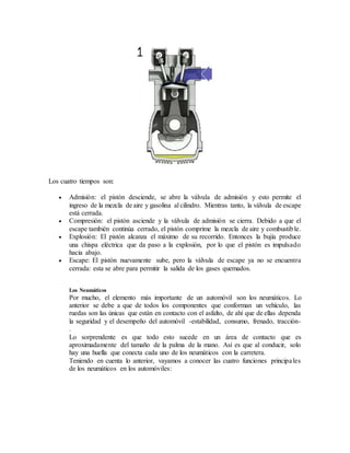 Los cuatro tiempos son:
 Admisión: el pistón desciende, se abre la válvula de admisión y esto permite el
ingreso de la mezcla de aire y gasolina al cilindro. Mientras tanto, la válvula de escape
está cerrada.
 Compresión: el pistón asciende y la válvula de admisión se cierra. Debido a que el
escape también continúa cerrado, el pistón comprime la mezcla de aire y combustible.
 Explosión: El pistón alcanza el máximo de su recorrido. Entonces la bujía produce
una chispa eléctrica que da paso a la explosión, por lo que el pistón es impulsado
hacia abajo.
 Escape: El pistón nuevamente sube, pero la válvula de escape ya no se encuentra
cerrada: esta se abre para permitir la salida de los gases quemados.
Los Neumáticos
Por mucho, el elemento más importante de un automóvil son los neumáticos. Lo
anterior se debe a que de todos los componentes que conforman un vehículo, las
ruedas son las únicas que están en contacto con el asfalto, de ahí que de ellas dependa
la seguridad y el desempeño del automóvil -estabilidad, consumo, frenado, tracción-
.
Lo sorprendente es que todo esto sucede en un área de contacto que es
aproximadamente del tamaño de la palma de la mano. Así es que al conducir, solo
hay una huella que conecta cada uno de los neumáticos con la carretera.
Teniendo en cuenta lo anterior, vayamos a conocer las cuatro funciones principales
de los neumáticos en los automóviles:
 
