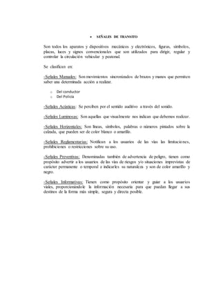  SEÑALES DE TRANSITO
Son todos los aparatos y dispositivos mecánicos y electrónicos, figuras, símbolos,
placas, luces y signos convencionales que son utilizados para dirigir, regular y
controlar la circulación vehicular y peatonal.
Se clasifican en:
-Señales Manuales: Son movimientos sincronizados de brazos y manos que permiten
saber una determinada acción a realizar.
o Del conductor
o Del Policía
-Señales Acústicas: Se perciben por el sentido auditivo a través del sonido.
-Señales Luminosas: Son aquellas que visualmente nos indican que debemos realizar.
-Señales Horizontales: Son líneas, símbolos, palabras o números pintados sobre la
calzada, que pueden ser de color blanco o amarillo.
-Señales Reglamentarias: Notifican a los usuarios de las vías las limitaciones,
prohibiciones o restricciones sobre su uso.
-Señales Preventivas: Denominadas también de advertencia de peligro, tienen como
propósito advertir a los usuarios de las vías de riesgos y/o situaciones imprevistas de
carácter permanente o temporal e indicarles su naturaleza y son de color amarillo y
negro.
-Señales Informativas: Tienen como propósito orientar y guiar a los usuarios
viales, proporcionándole la información necesaria para que puedan llegar a sus
destinos de la forma más simple, segura y directa posible.
 