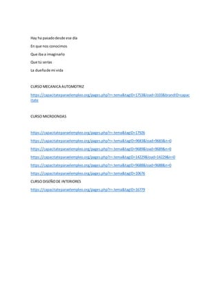 Hay ha pasadodesde ese día
En que nos conocimos
Que iba a imaginarlo
Que tú serías
La dueñade mi vida
CURSO MECANICA AUTOMOTRIZ
https://capacitateparaelempleo.org/pages.php?r=.tema&tagID=1753&load=3103&brandID=capac
itate
CURSO MICROONDAS
https://capacitateparaelempleo.org/pages.php?r=.tema&tagID=17926
https://capacitateparaelempleo.org/pages.php?r=.tema&tagID=9683&load=9683&n=0
https://capacitateparaelempleo.org/pages.php?r=.tema&tagID=9689&load=9689&n=0
https://capacitateparaelempleo.org/pages.php?r=.tema&tagID=14229&load=14229&n=0
https://capacitateparaelempleo.org/pages.php?r=.tema&tagID=9688&load=9688&n=0
https://capacitateparaelempleo.org/pages.php?r=.tema&tagID=10676
CURSO DISEÑODE INTERIORES
https://capacitateparaelempleo.org/pages.php?r=.tema&tagID=16779
 