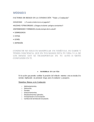FACTORES DE RIESGO EN LA CONDUCCIÓN “Visión y Conducción”
•VELOCIDAD ¡¡ Tu auto o moto no es un juguete!!
•ALCOHOL Y OTRAS DROGAS ¡¡ Drogas al volante peligros constantes!!
•ENFERMEDADES Y FÁRMACOS ¡¡Cuida siempre de tu salud!!
•- SOMNOLENCIA
•- FATIGA
•- ESTRÉS
•- DEPRESIÓN
 MANIOBRAS EN LAS VÍAS
Es la acción que permite cambiar la posición del vehículo mientras esta en circulación
normal, implicando un potencial riesgo para el conductor y pasajeros.
Maniobras Básicas en la Conducción
o Adelantamientos.
o Detención.
o Paradas.
o Estacionamientos.
o Desplazamientos Laterales.
o Incorporación a la Circulación.
o Cambiar de Sentido de Circulación.
 