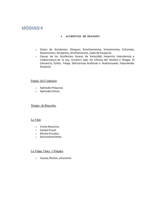  ACCIDENTES DE TRANSITO
o Clases de Accidentes: Choques, Estrellamientos, Volcamientos, Colisiones,
Rozamientos, Atropellos, Arrollamientos, Caída de Pasajeros.
o Causas de los Accidentes: Exceso de Velocidad, Impericia imprudencia e
inobservancia de la Ley, Conducir bajo los efectos del Alcohol o Drogas, El
Cansancio, Estrés, Fatiga, Deficiencias Auditivas o Audiovisuales, Imprudencia
Peatonal.
Estado del Conductor
o AptitudesPsíquicas.
o AptitudesFísicas.
Tiempo de Reacción.
La Vista
o VisiónNocturna.
o CampoVisual.
o EfectosVisuales.
o Deslumbramiento.
La Fatiga Física y Psíquica
o Causas,Efectos,soluciones
 