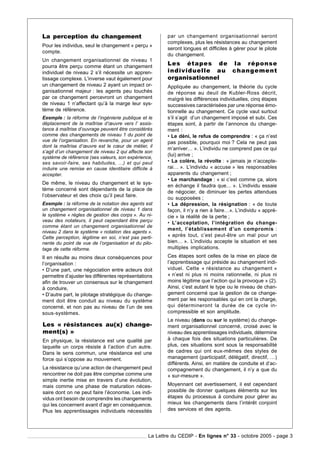 La perception du changement                              par un changement organisationnel seront
                                                         complexes, plus les résistances au changement
Pour les individus, seul le changement « perçu »
                                                         seront longues et difficiles à gérer pour le pilote
compte.
                                                         du changement.
Un changement organisationnel de niveau 1
pourra être perçu comme étant un changement
                                                         Les étapes de la réponse
individuel de niveau 2 s’il nécessite un appren-         individuelle au changement
tissage complexe. L’inverse vaut également pour          organisationnel
un changement de niveau 2 ayant un impact or-            Appliquée au changement, la théorie du cycle
ganisationnel majeur : les agents peu touchés            de réponse au deuil de Kubler-Ross décrit,
par ce changement percevront un changement               malgré les différences individuelles, cinq étapes
de niveau 1 n’affectant qu’à la marge leur sys-          successives caractérisées par une réponse émo-
tème de référence.                                       tionnelle au changement. Ce cycle vaut surtout
Exemple : la réforme de l’ingénierie publique et le      s’il s’agit d’un changement imposé et subi. Ces
déplacement de la maîtrise d’œuvre vers l’ assis-        étapes sont, à partir de l’annonce du change-
tance à maîtrise d’ouvrage peuvent être considérés       ment :
comme des changements de niveau 1 du point de            • Le déni, le refus de comprendre : « ça n’est
vue de l’organisation. En revanche, pour un agent        pas possible, pourquoi moi ? Cela ne peut pas
dont la maîtrise d’œuvre est le cœur de métier, il
                                                         m’arriver… ». L’individu ne comprend pas ce qui
s’agit d’un changement de niveau 2 qui affecte son
système de référence (ses valeurs, son expérience,
                                                         (lui) arrive ;
ses savoir-faire, ses habitudes, …) et qui peut          • La colère, la révolte : « jamais je n’accepte-
induire une remise en cause identitaire difficile à      rai… ». L’individu « accuse » les responsables
accepter.                                                apparents du changement ;
                                                         • Le marchandage : « si c’est comme ça, alors
De même, le niveau du changement et le sys-
                                                         en échange il faudra que… ». L’individu essaie
tème concerné sont dépendants de la place de
                                                         de négocier, de diminuer les pertes attendues
l’observateur et des choix qu’il peut faire.
                                                         ou supposées ;
Exemple : la réforme de la notation des agents est       • La dépression, la résignation : « de toute
un changement organisationnel de niveau 1 dans           façon, il n’y a rien à faire…». L’individu « appré-
le système « règles de gestion des corps ». Au ni-       cie » la réalité de la perte ;
veau des notateurs, il peut cependant être perçu         • L’acceptation, l’intégration du change-
comme étant un changement organisationnel de
                                                         ment, l’établissement d’un compromis :
niveau 2 dans le système « notation des agents ».
Cette perception, légitime en soi, n’est pas perti-      « après tout, c’est peut-être un mal pour un
nente du point de vue de l’organisation et du pilo-      bien… ». L’individu accepte la situation et ses
tage de cette réforme.                                   multiples implications.
Il en résulte au moins deux conséquences pour            Ces étapes sont celles de la mise en place de
l’organisation :                                         l’apprentissage qui préside au changement indi-
• D’une part, une négociation entre acteurs doit         viduel. Cette « résistance au changement »
permettre d’ajuster les différentes représentations      « n’est ni plus ni moins rationnelle, ni plus ni
afin de trouver un consensus sur le changement           moins légitime que l’action qui la provoque » (2).
à conduire,                                              Ainsi, c’est autant le type ou le niveau de chan-
• D’autre part, le pilotage stratégique du change-       gement concerné que la gestion de ce change-
ment doit être conduit au niveau du système              ment par les responsables qui en ont la charge,
concerné, et non pas au niveau de l’un de ses            qui détermineront la durée de ce cycle in-
sous-systèmes.                                           compressible et son amplitude.
                                                         Le niveau (dans ou sur le système) du change-
Les « résistances au(x) change-                          ment organisationnel concerné, croisé avec le
ment(s) »                                                niveau des apprentissages individuels, détermine
En physique, la résistance est une qualité par           à chaque fois des situations particulières. De
laquelle un corps résiste à l’action d’un autre.         plus, ces situations sont sous la responsabilité
Dans le sens commun, une résistance est une              de cadres qui ont eux-mêmes des styles de
force qui s’oppose au mouvement.                         management (participatif, délégatif, directif, …)
                                                         différents. Ainsi, en matière de conduite et d’ac-
La résistance qu’une action de changement peut           compagnement du changement, il n’y a que du
rencontrer ne doit pas être comprise comme une           « sur-mesure ».
simple inertie mise en travers d’une évolution,
mais comme une phase de maturation néces-                Moyennant cet avertissement, il est cependant
saire dont on ne peut faire l’économie. Les indi-        possible de donner quelques éléments sur les
vidus ont besoin de comprendre les changements           étapes du processus à conduire pour gérer au
qui les concernent avant d’agir en conséquence.          mieux les changements dans l’intérêt conjoint
Plus les apprentissages individuels nécessités           des services et des agents.




                                                 La Lettre du CEDIP - En lignes n° 33 - octobre 2005 - page 3
 