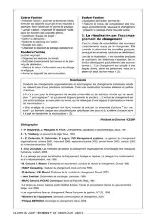 Cadrer l’action                                          Evaluer l’action
      • Initialiser l’action : analyser la demande initiale,   L’évaluation de l’action permet de :
      formuler les objectifs du projet et les résultats à      • mesurer le niveau de consolidation des nou-
      atteindre, faire valider par le comité de pilotage ;     veaux comportements requis par le changement,
      • Lancer l’action : organiser le dispositif néces-       • préparer le cadrage d’une nouvelle action.
      saire en fonction des objectifs définis ;
      • Constituer l’équipe de projet ;                        3. La ritualisation par l’accompa-
      • Définir la démarche ;                                  gnement du changement
      • Elaborer le planning de l’action ;
                                                               C’est la phase de consolidation des nouveaux
      • Evaluer son coût ;
                                                               comportements requis par le changement. Elle
      • Organiser le dispositif de pilotage opérationnel.
                                                               consiste à pérenniser les nouvelles pratiques,
      Conduire l’action                                        sans quoi les anciennes habitudes se rétablissent.
      Le chef de projet :                                      Lors de la ritualisation, « les nouvelles pratiques
      • Organise les séances de travail,                       se stabilisent, les doléances s’apaisent, les in-
      • Suit l’état d’avancement des travaux et le plan-       dividus développent graduellement des automa-
      ning de réalisation,                                     tismes (…) Le changement est adopté à des
       • Assure le retour d’information vers le pilotage       degrés divers, selon les personnes, mais on a
      stratégique,                                             atteint un seuil de non-retour » (3).
      • Anime le dispositif de communication.

                                                       Conclusion
        Conduire les changements organisationnels et accompagner les changements individuels induits
        ne relèvent pas d’une procédure normalisée. C’est une construction humaine aléatoire et parfois
        chaotique.
        « Il n’y a pas pour le changement de recette universelle ou de solution miracle qui ne serait
        plus “ qu’à appliquer ” et qui pourrait toujours garantir le succès (…) L’action de changement est
               «                »
        une action politique, au sens plein du terme, qui ne relève pas d’une logique d’optimisation ni même
        de maximisation ».
                                                                                               “
        « Une stratégie de changement doit donc inventer et articuler un ensemble d’actions « sur me-
        sure ” qui tiennent compte des caractéristiques spécifiques des jeux et du système d’acteurs dont
              »
        il s’agit de transformer la structuration » (2).

                                                                                Philibert de Divonne - CEDIP
      Bibliographie
      1 - P. Watzlawick, J. Weakland, R. Fisch, Changements, paradoxes et psychothérapie, Seuil, 1981.
      2 - E. Friedberg, Le pouvoir et la règle, Seuil, 1993.
      3 - P. Collerette, R. Schneider, P. Legris, ISO Management systems, La gestion du changement
      organisationnel, octobre 2001, mars-avril 2002, septembre-octobre 2002, janvier-février 2003, mai-juin 2003
      et novembre-décembre 2003.
      4 - Eric Delavallée, Les méthodes de gestion du changement organisationnel, Encyclopédie des ressources
      humaines, Vuibert, 2003.
      5 - Le pilotage par projet au Ministère de l’équipement, Analyse et repères, Le délégué à la modernisation
      et à la déconcentration, mai 1999.
      • B. Grouard, f. Meston, L’entreprise en mouvement, conduire et réussir le changement, Dunod,1998.
      • INSEP Consulting, conduite du changement, mars-avril-mai 1999.
      • D. Autissier, J.M. Moutot, Pratiques de la conduite du changement, Dunod, 2003.
      • Jean Baechler, Dictionnaire de sociologie, Larousse, 1989.
      • MARC Edmond, PICARD Dominique L’école de Palo Alto, Retz, 1984.
      • Le stress au travail, Service public fédéral Emploi, Travail et concertation Social du gouvernement
      belge, mai 2004.
      • Les organisations face au changement, Revue française de gestion, N°120, 1998.
      • Ministère de l’équipement, séminaire communication et changement, 2004
      • Philippe BERNOUX, Sociologie du changement, Seuil, 2004.




La Lettre du CEDIP - En lignes n° 33 - octobre 2005 - page 8
 
