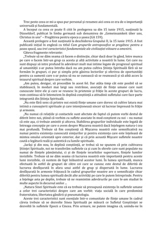 Trec peste ceea ce mi-a spus pur personal și rezumez aici ceea ce era de o importanță
universală și fundamentală.
A început cu ceea ce poate fi citit în prelegerea sa din 15 iunie 1915, susținută la
Düsseldorf, publicat în limba germană sub denumirea de „Gemeinsamkeit über uns,
Christus in uns” – Pregătirea pentru epoca a șasea (GA 159).
Această prelegere a fost susținută la deschiderea Grupului II, la 15 iunie 1915. A fost
publicată inițial în engleză cu titlul Cum grupurile antroposofice se pregătesc pentru a
șasea epocă, sau trei caracteristici fundamentale ale civilizației viitoare a omenirii.
Câteva fragmente relevante:
„Trebuie să ne dăm seama că facem o distincție, chiar dacă doar în gând, între munca
pe care o facem într-un grup ca acesta și altă activitate a noastră în lume. Cei care nu
sunt dispuși să intre profund în adevăruri mult mai intime legate de progresul spiritual
al umanității s-ar putea întreba dacă nu am putea cultiva Știința Spirituală fără să ne
formăm în grupuri, ci pur și simplu prin găsirea lectorilor și oferirea de oportunități
pentru ca oamenii care s-ar putea să nu se cunoască să se reunească și să aibă acces la
tezaurul spiritual despre care vorbim.
„Am putea, desigur, să procedăm în acest fel. Dar atâta timp cât este posibil să se
stabilească, în moduri mai largi sau restrânse, asociații de ființe umane care sunt
cunoscute între ele și care se reunesc în prietenie și frăție în aceste grupuri de lucru,
vom continua să le întemeiem în deplină conștiință a atitudinii sufletului care face parte
integrantă din Știința Spirituală.
„Nu este fără sens că printre noi există ființe umane care doresc să cultive latura mai
intimă a cunoașterii spirituale și care intenționează sincer să lucreze împreună în frăție
și armonie.
„Nu numai că relațiile și contactele sunt afectate de faptul că putem vorbi destul de
diferit între noi, știind că vorbim cu suflete asociate în mod conștient cu noi – nu numai
că este așa, ci trebuie amintit și altceva. Stabilirea grupurilor individuale este legată de
întreaga concepție pe care o avem despre Mișcarea noastră dacă înțelegem natura-i cea
mai profundă. Trebuie să fim conștienți că Mișcarea noastră este semnificativă nu
numai pentru existența cunoscută simțurilor și pentru existența care este înțeleasă de
mintea omului orientată spre exterior, dar și că prin această Mișcare sufletele noastre
caută o legătură reală și autentică cu lumile spirituale.
„Iarăși și din nou, în deplină conștiință, ar trebui să ne spunem că prin cultivarea
Științei Spirituale, noi ne transferăm sufletele ca și cum în sferele care sunt populate nu
numai de ființele pământului, ci și de ființele ierarhiilor superioare, ființele lumilor
invizibile. Trebuie să ne dăm seama că lucrarea noastră este importantă pentru aceste
lumi invizibile, că suntem de fapt înlăuntrul acestor lumi. În lumea spirituală, munca
efectuată în astfel de grupuri de către cei care se cunosc este destul de diferită de
lucrarea desfășurată în afara unui astfel de grup și dispersată în lume. Lucrarea
desfășurată în armonie frățească în cadrul grupurilor noastre are o semnificație chiar
diferită pentru lumea spirituală decât alte activități pe care le putem întreprinde. Pentru
a înțelege asta pe deplin, trebuie să ne reamintim adevărurile pe care le-am studiat în
multe aspecte în decursul anilor ...
„Natura Sinei Spirituale este că ea trebuie să presupună existența în sufletele umane
a celor trei caracteristici despre care am vorbit: viața socială în care predomină
fraternitatea, libertatea gândirii și pneumatologia.
Aceste trei caracteristici sunt esențiale într-o comunitate de ființe umane în cadrul
căreia trebuie să se dezvolte Sinea Spirituală pe măsură ce Sufletul Conștiinței se
dezvoltă în sufletele Epocii a Cincea. Prin urmare, ne putem imagina că, unindu-ne în
 