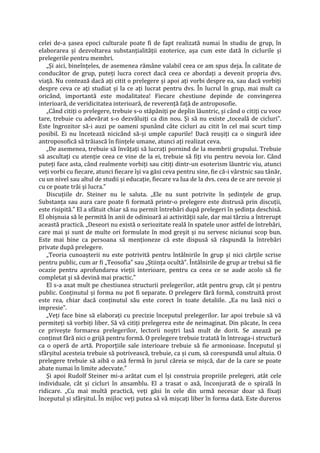 celei de-a șasea epoci culturale poate fi de fapt realizată numai în studiu de grup, în
elaborarea și dezvoltarea substanțialității ezoterice, așa cum este dată în ciclurile și
prelegerile pentru membri.
„Și aici, bineînțeles, de asemenea rămâne valabil ceea ce am spus deja. În calitate de
conducător de grup, puteți lucra corect dacă ceea ce abordați a devenit propria dvs.
viață. Nu contează dacă ați citit o prelegere și apoi ați vorbi despre ea, sau dacă vorbiți
despre ceva ce ați studiat și la ce ați lucrat pentru dvs. În lucrul în grup, mai mult ca
oricând, importantă este modalitatea! Fiecare chestiune depinde de convingerea
interioară, de veridicitatea interioară, de reverență față de antroposofie.
„Când citiți o prelegere, trebuie s-o stăpâniți pe deplin lăuntric, și când o citiți cu voce
tare, trebuie cu adevărat s-o dezvăluiți ca din nou. Și să nu existe „toceală de cicluri”.
Este îngrozitor să-i auzi pe oameni spunând câte cicluri au citit în cel mai scurt timp
posibil. Ei nu încetează nicicând să-și umple capurile! Dacă reușiți ca o singură idee
antroposofică să trăiască în ființele umane, atunci ați realizat ceva.
„De asemenea, trebuie să învățați să lucrați pornind de la membrii grupului. Trebuie
să ascultați cu atenție ceea ce vine de la ei, trebuie să fiți viu pentru nevoia lor. Când
puteți face asta, când realmente vorbiți sau citiți dintr-un esoterism lăuntric viu, atunci
veți vorbi cu fiecare, atunci fiecare își va găsi ceva pentru sine, fie că-i vârstnic sau tânăr,
cu un nivel sau altul de studii și educație, fiecare va lua de la dvs. ceea de ce are nevoie și
cu ce poate trăi și lucra.”
Discuțiile dr. Steiner nu le saluta. „Ele nu sunt potrivite în ședințele de grup.
Substanța sau aura care poate fi formată printr-o prelegere este distrusă prin discuții,
este risipită.” El a sfătuit chiar să nu permit întrebări după prelegeri în ședința deschisă.
El obișnuia să le permită în anii de odinioară ai activității sale, dar mai târziu a întrerupt
această practică. „Deseori nu există o seriozitate reală în spatele unor astfel de întrebări,
care mai și sunt de multe ori formulate în mod greșit și nu servesc niciunui scop bun.
Este mai bine ca persoana să menționeze că este dispusă să răspundă la întrebări
private după prelegere.
„Teoria cunoașterii nu este potrivită pentru întâlnirile în grup și nici cărțile scrise
pentru public, cum ar fi „Teosofia” sau „Știința ocultă”. Întâlnirile de grup ar trebui să fie
ocazie pentru aprofundarea vieții interioare, pentru ca ceea ce se aude acolo să fie
completat și să devină mai practic.”
El s-a axat mult pe chestiunea structurii prelegerilor, atât pentru grup, cât și pentru
public. Conținutul și forma nu pot fi separate. O prelegere fără formă, construită prost
este rea, chiar dacă conținutul său este corect în toate detaliile. „Ea nu lasă nici o
impresie”.
„Veți face bine să elaborați cu precizie începutul prelegerilor. Iar apoi trebuie să vă
permiteți să vorbiți liber. Să vă citiți prelegerea este de neimaginat. Din păcate, în ceea
ce privește formarea prelegerilor, lectorii noștri lasă mult de dorit. Se axează pe
conținut fără nici o grijă pentru formă. O prelegere trebuie tratată în întreaga-i structură
ca o operă de artă. Proporțiile sale interioare trebuie să fie armonioase. Începutul și
sfârșitul acesteia trebuie să potrivească, trebuie, ca și cum, să corespundă unul altuia. O
prelegere trebuie să aibă o axă fermă în jurul căreia se mișcă, dar de la care se poate
abate numai în limite adecvate.”
Și apoi Rudolf Steiner mi-a arătat cum el își construia propriile prelegeri, atât cele
individuale, cât și cicluri în ansamblu. El a trasat o axă, înconjurată de o spirală în
ridicare. „Cu mai multă practică, veți găsi în cele din urmă necesar doar să fixați
începutul și sfârșitul. În mijloc veți putea să vă mișcați liber în forma dată. Este dureros
 