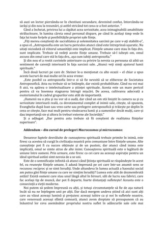 să auzi un lector pierzându-se în chestiuni secundare, devenind confuz, întorcându-se
iarăși și din nou la rezumări, și astfel stricând tot ceea ce a fost anterior. ”
Când a încheiat, privirea lui a căpătat acea seriozitate, acea inimaginabilă amabilitate
strălucitoare, în lumina căreia omul personal dispare, pe când în același timp vede în
fața lui toate forțele și posibilitățile propriei sale ființe.
„Fiți mereu conștienți de sacralitatea și solemnitatea sarcinii pe care v-ați stabilit-o”,
a spus el. „Antroposofia este un lucru periculos atunci când este întreprinsă ușuratic. Nu
uitați niciodată că viitorul umanității este implicat. Ființele umane care stau în fața dvs.
sunt implicate. Trebuie să vedeți aceste ființe umane. Trebuie să-l iubești om, omul
ascuns din omul care stă în fața dvs., așa cum iubiți antroposofia.”
Și din nou el a rostit cuvintele anterioare cu privire la nevoia ca persoana să aibă un
sentiment de carență interioară în fața sarcinii sale. „Atunci veți simți ajutorul lumii
spirituale.”
Încă două lucruri pe care dr. Steiner le-a menționat cu alte ocazii – el chiar a spus
aceste lucruri de mai multe ori în acea vreme:
„Este posibil ca antroposofia într-o zi să fie nevoită să se elibereze de Societatea
Antroposofică. Asta nu trebuie să se întâmple, dar există probabilitate. Când nu voi mai
fi aici, va apărea o intelectualizare a științei spirituale. Acesta este un mare pericol
pentru că va însemna stagnarea întregii mișcări. De aceea, cultivarea adecvată a
esoterismului în cadrul grupurilor este atât de importantă.
„Oamenii nu o știu și nu vor să o audă, dar când un om stă liniștit în camera sa și cu
seriozitate interioară reală, cu devotamentul complet al inimii sale, citește, să spunem,
Evanghelia după Ioan sau vreo carte sau prelegere antroposofică și trăiește pe deplin în
ceea ce citește, face mai mult pentru vindecarea lumii și a oamenilor decât mulți, care-și
dau importanță sie și altora în treburi externe ale Societății.”
Și a adăugat: „Dar pentru asta trebuie să fii conștient de realitatea ființelor
superioare”.
Addendum – din cursul de prelegeri Macrocosmos și microcosmos:
Deoarece faptele dezvăluite de cunoașterea spirituală trebuie primite în inimă, este
firesc ca acestea să curgă în civilizația noastră prin comuniune între ființele umane. Alte
cunoștințe pot fi cu succes obținute și de un pustnic, dar atunci când inima este
implicată, omul se simte atras de alte inimi. Cunoașterea spirituală este o legătură de
uniune între oameni. Prin urmare, este firesc ca cei care au aceeași aspirație pentru un
ideal spiritual astăzi simt nevoia de a se uni.
Este de o semnificație infinită că atunci când Știința spirituală se răspândește în acest
fel, ea reunește ființele umane, îi adună împreună pe cei care într-un anumit sens se
recunosc reciproc și se simt înrudiți. Unde altundeva în lumea actuală a haosului social
am putea găsi ființe umane cu care ne simțim înrudiți? Lumea este atât de dezmembrată
astăzi! Există oameni care stau unul lângă altul în birouri, săli de lucru sau fabrici, care
fac același tip de muncă, dar pot fi departe, foarte distanțați sufletește! Aceasta este o
consecință a vieții moderne.
Noi putem să ședem împreună cu alții, și totuși circumstanțele să fie de așa natură
încât să nu ne înțelegem unii pe alții. Dar dacă mergem undeva știind că aici sunt alți
care au văzut aceeași lumină și prețuiesc aceeași iubire ca și noi în sufletele noastre,
care venerează aceeași sfântă comoară, atunci avem dreptate să presupunem că au
înăuntrul lor ceva asemănător propriului nostru suflet în adâncurile sale cele mai
 