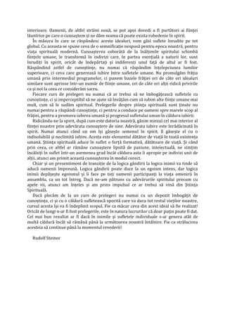 interioare. Oamenii, de altfel străini nouă, se pot apoi dovedi a fi purtători ai ființei
lăuntrice pe care o cunoaștem și ne dăm seama că poate exista rubedenie în spirit.
În măsura în care se răspândesc aceste idealuri, vom găsi suflete înrudite pe tot
globul. Cu aceasta se spune ceva de o semnificație nespusă pentru epoca noastră, pentru
viața spirituală modernă. Cunoașterea coborâtă de la înălțimile spiritului schimbă
ființele umane, le transformă în indivizi care, în partea esențială a naturii lor, sunt
înrudiți în spirit, oricât de îndepărtați și indiferenți unul față de altul ar fi fost.
Răspândind astfel de cunoștințe, nu numai că răspândim înțelepciunea lumilor
superioare, ci ceva care generează iubire între sufletele umane. Nu promulgăm frăția
umană prin intermediul programelor, ci punem bazele frăției ori de câte ori idealuri
similare sunt aprinse într-un număr de ființe umane, ori de câte ori alții ridică privirile
ca și noi la ceea ce considerăm sacru.
Fiecare curs de prelegeri nu numai că ar trebui să ne îmbogățească sufletele cu
cunoștințe, ci și imperceptibil să ne ajute să învățăm cum să iubim alte ființe umane mai
mult, cum să le sudăm spiritual. Prelegerile despre știința spirituală sunt ținute nu
numai pentru a răspândi cunoștințe, ci pentru a conduce pe oameni spre marele scop al
frăției, pentru a promova iubirea umană și progresul sufletului uman în căldura iubirii.
Ridicându-ne la spirit, după cum este datoria noastră, găsim miezul cel mai interior al
ființei noastre prin adevărata cunoaștere de sine. Adevărata iubire este înrădăcinată în
spirit. Numai atunci când un om își găsește semenul în spirit, îl găsește el cu o
indisolubilă și neclintită iubire. Acesta este elementul dătător de viață în toată existența
umană. Știința spirituală aduce în suflet o forță formativă, dătătoare de viață. Și când
prin ceea, ce altfel ar rămâne cunoaștere lipsită de pasiune, intelectuală, ne simțim
încălziți în suflet într-un asemenea grad încât căldura asta îi apropie pe indivizi unii de
alții, atunci am primit această cunoașterea în modul corect.
Chiar și un presentiment de tranziție de la logica gândirii la logica inimii va tinde să
aducă oamenii împreună. Logica gândirii poate duce la un egoism intens, dar logica
inimii depășește egoismul și îi face pe toți oamenii participanți la viața omenirii în
ansamblu, ca un tot întreg. Dacă ne-am pătruns cu adevărurile spiritului precum cu
apele vii, atunci am înțeles și am prins impulsul ce ar trebui să vină din Știința
Spirituală.
Dacă plecăm de la un curs de prelegeri nu numai cu un depozit îmbogățit de
cunoștințe, ci și cu o căldură sufletească sporită care va dura tot restul vieților noastre,
cursul acesta își va fi îndeplinit scopul. Fie ca măcar ceva din acest ideal să fie realizat!
Oricât de lungi n-ar fi fost prelegerile, este în natura lucrurilor că doar puțin poate fi dat.
Cel mai bun rezultat ar fi dacă în inimile și sufletele individuale s-ar genera atât de
multă căldură încât să rămână până la următoarea noastră întâlnire. Fie ca strălucirea
acesteia să continue până la momentul revederii!
Rudolf Steiner
 
