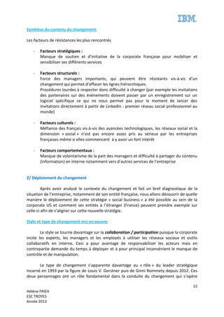 15
Hélène FRIEH
ESC TROYES
Année 2013
Synthèse du contenu du changement
Les facteurs de résistances les plus rencontrés
- Facteurs stratégiques :
Manque de soutien et d’initiative de la corporate française pour mobiliser et
sensibiliser ses différents services
- Facteurs structurels :
Force des managers importants, qui peuvent être résistants vis-à-vis d’un
changement qui permet d’effacer les lignes hiérarchiques.
Procédures lourdes à respecter donc difficulté à changer (par exemple les invitations
des partenaires sur des évènements doivent passer par un enregistrement sur un
logiciel spécifique ce qui ne nous permet pas pour le moment de lancer des
invitations directement à partir de LinkedIn : premier réseau social professionnel au
monde)
- Facteurs culturels :
Méfiance des français vis-à-vis des avancées technologiques, les réseaux social et la
dimension « social » n’est pas encore assez pris au sérieux par les entreprises
françaises même si elles commencent à y avoir un fort intérêt
- Facteurs comportementaux :
Manque de volontarisme de la part des managers et difficulté à partager du contenu
(information) en interne notamment vers d’autres services de l’entreprise
2/ Déploiement du changement
Après avoir analysé le contexte du changement et fait un bref diagnostique de la
situation de l’entreprise, notamment de son entité française, nous allons découvrir de quelle
manière le déploiement de cette stratégie « social business » a été possible au sein de la
corporate US et comment ses entités à l’étranger (France) peuvent prendre exemple sur
celle-ci afin de s’aligner sur cette nouvelle stratégie.
Style et type de changement mis en oeuvre
Le style se tourne davantage sur la collaboration / participation puisque la corporate
incite les experts, les managers et les employés à utiliser les réseaux sociaux et outils
collaboratifs en interne. Ceci a pour avantage de responsabiliser les acteurs mais en
contrepartie demande du temps à déployer et à pour principal inconvénient le manque de
contrôle et de manipulation.
Le type de changement s’apparente davantage au « rôle » du leader stratégique
incarné en 1993 par la figure de Louis V. Gerstner puis de Ginni Rommety depuis 2012. Ces
deux personnages ont un rôle fondamental dans la conduite du changement qui s’opère
 