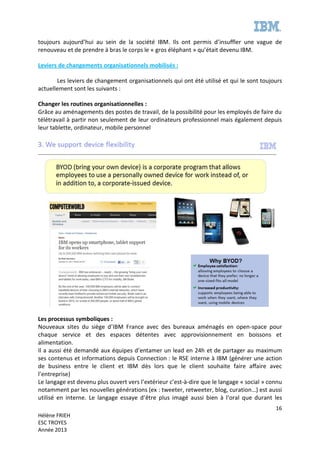 16
Hélène FRIEH
ESC TROYES
Année 2013
toujours aujourd’hui au sein de la société IBM. Ils ont permis d’insuffler une vague de
renouveau et de prendre à bras le corps le « gros éléphant » qu’était devenu IBM.
Leviers de changements organisationnels mobilisés :
Les leviers de changement organisationnels qui ont été utilisé et qui le sont toujours
actuellement sont les suivants :
Changer les routines organisationnelles :
Grâce au aménagements des postes de travail, de la possibilité pour les employés de faire du
télétravail à partir non seulement de leur ordinateurs professionnel mais également depuis
leur tablette, ordinateur, mobile personnel
Les processus symboliques :
Nouveaux sites du siège d’IBM France avec des bureaux aménagés en open-space pour
chaque service et des espaces détentes avec approvisionnement en boissons et
alimentation.
Il a aussi été demandé aux équipes d’entamer un lead en 24h et de partager au maximum
ses contenus et informations depuis Connection : le RSE interne à IBM (générer une action
de business entre le client et IBM dès lors que le client souhaite faire affaire avec
l’entreprise)
Le langage est devenu plus ouvert vers l’extérieur c’est-à-dire que le langage « social » connu
notamment par les nouvelles générations (ex : tweeter, retweeter, blog, curation…) est aussi
utilisé en interne. Le langage essaye d’être plus imagé aussi bien à l’oral que durant les
 