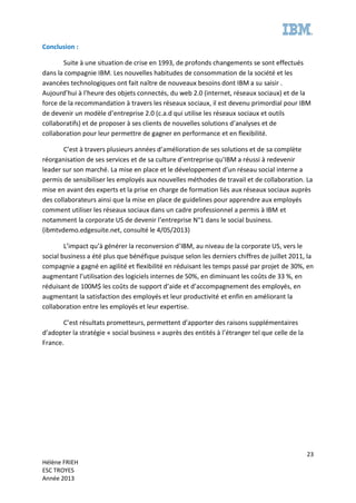23
Hélène FRIEH
ESC TROYES
Année 2013
Conclusion :
Suite à une situation de crise en 1993, de profonds changements se sont effectués
dans la compagnie IBM. Les nouvelles habitudes de consommation de la société et les
avancées technologiques ont fait naître de nouveaux besoins dont IBM a su saisir .
Aujourd’hui à l’heure des objets connectés, du web 2.0 (internet, réseaux sociaux) et de la
force de la recommandation à travers les réseaux sociaux, il est devenu primordial pour IBM
de devenir un modèle d’entreprise 2.0 (c.a.d qui utilise les réseaux sociaux et outils
collaboratifs) et de proposer à ses clients de nouvelles solutions d’analyses et de
collaboration pour leur permettre de gagner en performance et en flexibilité.
C’est à travers plusieurs années d’amélioration de ses solutions et de sa complète
réorganisation de ses services et de sa culture d’entreprise qu’IBM a réussi à redevenir
leader sur son marché. La mise en place et le développement d’un réseau social interne a
permis de sensibiliser les employés aux nouvelles méthodes de travail et de collaboration. La
mise en avant des experts et la prise en charge de formation liés aux réseaux sociaux auprès
des collaborateurs ainsi que la mise en place de guidelines pour apprendre aux employés
comment utiliser les réseaux sociaux dans un cadre professionnel a permis à IBM et
notamment la corporate US de devenir l’entreprise N°1 dans le social business.
(ibmtvdemo.edgesuite.net, consulté le 4/05/2013)
L’impact qu’à générer la reconversion d’IBM, au niveau de la corporate US, vers le
social business a été plus que bénéfique puisque selon les derniers chiffres de juillet 2011, la
compagnie a gagné en agilité et flexibilité en réduisant les temps passé par projet de 30%, en
augmentant l’utilisation des logiciels internes de 50%, en diminuant les coûts de 33 %, en
réduisant de 100M$ les coûts de support d’aide et d’accompagnement des employés, en
augmentant la satisfaction des employés et leur productivité et enfin en améliorant la
collaboration entre les employés et leur expertise.
C’est résultats prometteurs, permettent d’apporter des raisons supplémentaires
d’adopter la stratégie « social business » auprès des entités à l’étranger tel que celle de la
France.
 