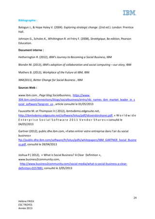 24
Hélène FRIEH
ESC TROYES
Année 2013
Bibliographie :
Balogun J., & Hope Haley V. (2004). Exploring strategic change. (2nd ed.). London: Prentice
Hall.
Johnson G., Scholes K., Whittington R. et Fréry F. (2008), Stratégique, 8e edition, Pearson
Education.
Document interne :
Hetherington R. (2012), IBM’s Journey to Becoming a Social Business, IBM
Blondin M. (2013), IBM's adoption of collaboration and social computing – our story, IBM
Mathers B. (2013), Workplace of the Future at IBM, IBM
IBM(2011), Better Change for Social Business , IBM
Sources Web :
www.ibm.com , Page blog Socialbusiness, https://www-
304.ibm.com/connections/blogs/socialbusiness/entry/idc_names_ibm_market_leader_in_s
ocial_software?lang=en_us , article consulté le 01/05/2013
Fauscette M. et Thompson V.( 2012), ibmtvdemo.edgesuite.net,
http://ibmtvdemo.edgesuite.net/software/lotus/pdf/idcvendorshares.pdf, « W o r l d w i d e
E n t e r p r i s e S o c i a l S o f t w a r e 2 0 1 1 V e n d o r S h a r e s » consulté le
04/05/2013
Gartner (2012), public.dhe.ibm.com, «Faites entrer votre entreprise dans l’air du social
business»
ftp://public.dhe.ibm.com/software/fr/lotus/pdfs/whitepapers/IBM_GARTNER_Social_Busine
ss.pdf, consulté le 28/04/2013
Joshua P.( 2012), « What is Social Business? A Clear Definition »,
www.business2community.com,
http://www.business2community.com/social-media/what-is-social-business-a-clear-
definition-0157881, consulté le 3/05/2013
 