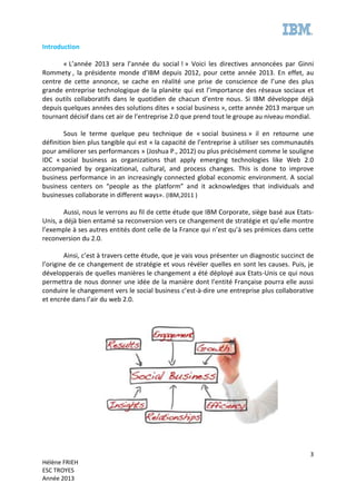 3
Hélène FRIEH
ESC TROYES
Année 2013
Introduction
« L’année 2013 sera l’année du social ! » Voici les directives annoncées par Ginni
Rommety , la présidente monde d’IBM depuis 2012, pour cette année 2013. En effet, au
centre de cette annonce, se cache en réalité une prise de conscience de l’une des plus
grande entreprise technologique de la planète qui est l’importance des réseaux sociaux et
des outils collaboratifs dans le quotidien de chacun d’entre nous. Si IBM développe déjà
depuis quelques années des solutions dites « social business », cette année 2013 marque un
tournant décisif dans cet air de l’entreprise 2.0 que prend tout le groupe au niveau mondial.
Sous le terme quelque peu technique de « social business » il en retourne une
définition bien plus tangible qui est « la capacité de l’entreprise à utiliser ses communautés
pour améliorer ses performances » (Joshua P., 2012) ou plus précisément comme le souligne
IDC « social business as organizations that apply emerging technologies like Web 2.0
accompanied by organizational, cultural, and process changes. This is done to improve
business performance in an increasingly connected global economic environment. A social
business centers on “people as the platform” and it acknowledges that individuals and
businesses collaborate in different ways». (IBM,2011 )
Aussi, nous le verrons au fil de cette étude que IBM Corporate, siège basé aux Etats-
Unis, a déjà bien entamé sa reconversion vers ce changement de stratégie et qu’elle montre
l’exemple à ses autres entités dont celle de la France qui n’est qu’à ses prémices dans cette
reconversion du 2.0.
Ainsi, c’est à travers cette étude, que je vais vous présenter un diagnostic succinct de
l’origine de ce changement de stratégie et vous révéler quelles en sont les causes. Puis, je
développerais de quelles manières le changement a été déployé aux Etats-Unis ce qui nous
permettra de nous donner une idée de la manière dont l’entité Française pourra elle aussi
conduire le changement vers le social business c’est-à-dire une entreprise plus collaborative
et encrée dans l’air du web 2.0.
 