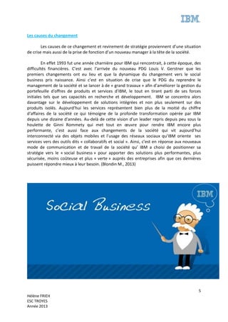 5
Hélène FRIEH
ESC TROYES
Année 2013
Les causes du changement
Les causes de ce changement et revirement de stratégie proviennent d’une situation
de crise mais aussi de la prise de fonction d’un nouveau manager à la tête de la société.
En effet 1993 fut une année charnière pour IBM qui rencontrait, à cette époque, des
difficultés financières. C’est avec l’arrivée du nouveau PDG Louis V. Gerstner que les
premiers changements ont eu lieu et que la dynamique du changement vers le social
business pris naissance. Ainsi c’est en situation de crise que le PDG du reprendre le
management de la société et se lancer à de « grand travaux » afin d’améliorer la gestion du
portefeuille d'offres de produits et services d’IBM, le tout en tirant parti de ses forces
initiales tels que ses capacités en recherche et développement. IBM se concentra alors
davantage sur le développement de solutions intégrées et non plus seulement sur des
produits isolés. Aujourd’hui les services représentent bien plus de la moitié du chiffre
d'affaires de la société ce qui témoigne de la profonde transformation opérée par IBM
depuis une dizaine d'années. Au-delà de cette vision d’un leader repris depuis peu sous la
houlette de Ginni Rommety qui met tout en œuvre pour rendre IBM encore plus
performante, c’est aussi face aux changements de la société qui vit aujourd’hui
interconnecté via des objets mobiles et l’usage des réseaux sociaux qu’IBM oriente ses
services vers des outils dits « collaboratifs et social ». Ainsi, c’est en réponse aux nouveaux
mode de communication et de travail de la société qu’ IBM a choisi de positionner sa
stratégie vers le « social business » pour apporter des solutions plus performantes, plus
sécurisée, moins coûteuse et plus « verte » auprès des entreprises afin que ces dernières
puissent répondre mieux à leur besoin. (Blondin M., 2013)
 