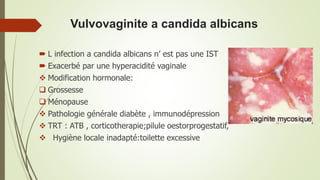 Vulvovaginite a candida albicans
 L infection a candida albicans n’ est pas une IST
 Exacerbé par une hyperacidité vaginale
 Modification hormonale:
 Grossesse
 Ménopause
 Pathologie générale diabète , immunodépression
 TRT : ATB , corticotherapie;pilule oestorprogestatif,
 Hygiène locale inadapté:toilette excessive
 