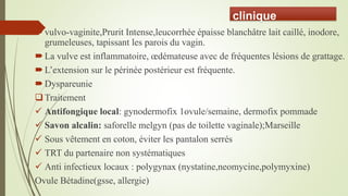 clinique
vulvo-vaginite,Prurit Intense,leucorrhée épaisse blanchâtre lait caillé, inodore,
grumeleuses, tapissant les parois du vagin.
La vulve est inflammatoire, œdémateuse avec de fréquentes lésions de grattage.
L’extension sur le périnée postérieur est fréquente.
Dyspareunie
Traitement
 Antifongique local: gynodermofix 1ovule/semaine, dermofix pommade
 Savon alcalin: saforelle melgyn (pas de toilette vaginale);Marseille
 Sous vêtement en coton, éviter les pantalon serrés
 TRT du partenaire non systématiques
 Anti infectieux locaux : polygynax (nystatine,neomycine,polymyxine)
Ovule Bétadine(gsse, allergie)
 