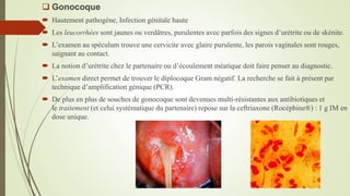  Gonocoque
 Hautement pathogène, Infection génitale haute
 Les leucorrhées sont jaunes ou verdâtres, purulentes avec parfois des signes d’urétrite ou de skénite.
 L’examen au spéculum trouve une cervicite avec glaire purulente, les parois vaginales sont rouges,
saignant au contact.
 La notion d’urétrite chez le partenaire ou d’écoulement méatique doit faire penser au diagnostic.
 L’examen direct permet de trouver le diplocoque Gram négatif. La recherche se fait à présent par
technique d’amplification génique (PCR).
 De plus en plus de souches de gonocoque sont devenues multi-résistantes aux antibiotiques et
le traitement (et celui systématique du partenaire) repose sur la ceftriaxone (Rocéphine®) : 1 g IM en
dose unique.
 