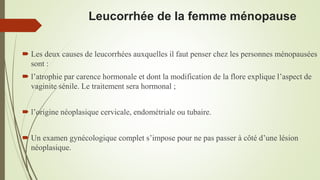 Leucorrhée de la femme ménopause
 Les deux causes de leucorrhées auxquelles il faut penser chez les personnes ménopausées
sont :
 l’atrophie par carence hormonale et dont la modification de la flore explique l’aspect de
vaginite sénile. Le traitement sera hormonal ;
 l’origine néoplasique cervicale, endométriale ou tubaire.
 Un examen gynécologique complet s’impose pour ne pas passer à côté d’une lésion
néoplasique.
 