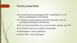 Points essentiels
La leucorrhée physiologique est l’ expression d’ une
bonne imprégnation hormonale
 L’examen gynécologique permet d’orienter vers les
principales étiologies infectieuses
En cas de leucorrhées et ou de cervicite, penser aux IST.
Si récidive: penser au facteur favorisant
Ménopause: cancer génitaux
Jeune fille: corps étrangers
 