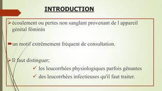 INTRODUCTION
écoulement ou pertes non sanglant provenant de l appareil
génital féminin
un motif extrêmement fréquent de consultation.
Il faut distinguer;
 les leucorrhées physiologiques parfois gênantes
 des leucorrhées infectieuses qu'il faut traiter.
 