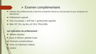  Examen complémentaire
 réaliser des prélèvements à des fins d’examen direct au microscope et pour analyses en
laboratoire
 Prélèvement vaginale
 Test a la potasse « sniff test » gardenerella vaginalis
 Bilan IST VIH, Ag hbs ,AC HCV, TPHA,VDRL
Les indication du prélèvement :
 Tableau atypique
 signe d infection génitale haute
 Partenaire symptomatique
 Echec du traitement médical
 récidive
 