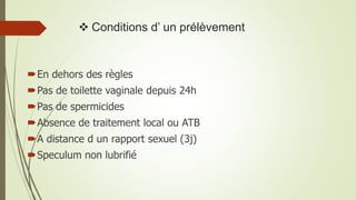  Conditions d’ un prélèvement
En dehors des règles
Pas de toilette vaginale depuis 24h
Pas de spermicides
Absence de traitement local ou ATB
A distance d un rapport sexuel (3j)
Speculum non lubrifié
 