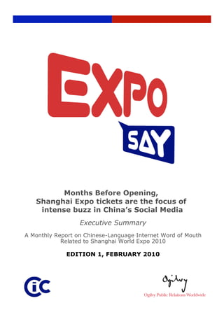 Months Before Opening,
   Shanghai Expo tickets are the focus of
    intense buzz in China’s Social Media
                  Executive Summary
A Monthly Report on Chinese-Language Internet Word of Mouth
            Related to Shanghai World Expo 2010

             EDITION 1, FEBRUARY 2010




                         Page 1 
 