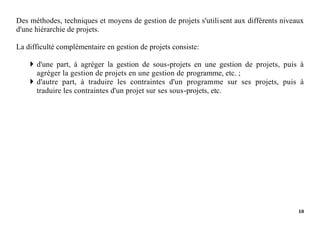 10
Des méthodes, techniques et moyens de gestion de projets s'utilisent aux différents niveaux
d'une hiérarchie de projets.
La difficulté complémentaire en gestion de projets consiste:
 d'une part, à agréger la gestion de sous-projets en une gestion de projets, puis à
agréger la gestion de projets en une gestion de programme, etc. ;
 d'autre part, à traduire les contraintes d'un programme sur ses projets, puis à
traduire les contraintes d'un projet sur ses sous-projets, etc.
 