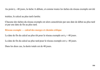 104
Au point tf - 40 jours, la tâche A débute, et comme toutes les tâches du réseau exemple ont été
traitées, le calcul au plus tard s'arrête.
Chacune des tâches du réseau exemple est alors caractérisée par une date de début au plus tard
et par une date de fin au plus tard.
Réseau exemple — calcul des marges et chemin critique
La date de fin du calcul au plus tôt pour le réseau exemple est t0 + 40 jours.
La date de fin du calcul au plus tard pour le réseau exemple est tf - 40 jours.
Dans les deux cas, la durée totale est de 40 jours.
 