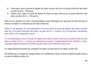106
 d'une part, entre le point de départ de dates au plus tôt (t0) et le point d'arrivée des dates
au plus tard (tf - 40 jours),
 d'autre part, entre le point de départ de dates au plus tard (tf) et le point d'arrivée des
dates au plus tôt (t0 + 40 jours).
Dans le cas présent, les deux correspondances sont identiques (ce qui provient du fait que le
réseau exemple ne comporte pas de date imposée).
Dans le cas général, la correspondance est prise entre le point de départ des dates au plus
tard (tf) et le point d'arrivée des dates au plus tôt (t0 + n jours). Ce n’est qu'une convention,
mais elle est très largement suivie.
La correspondance entre le point de départ des dates au plus tard (tf) et le point d'arrivée des
dates au plus tôt (t0 + n jours) est également nommée «rapprochement des échelles» (sous-
entendu, rapprochement de l'échelle au plus tard et de l'échelle au plus tôt).
Ce rapprochement permet de comparer les dates au plus tard et les dates au plus tôt.
Par définition, la marge de chaque tâche est la différence entre sa date de début au plus tard et
sa date de début au plus tôt.
 