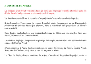11
3. CONDUITE DE PROJET
La conduite d'un projet consiste à faire en sorte que le projet concerné aboutisse dans les
délais, dans le budget et avec le niveau de qualité requis.
La fonction essentielle de la conduite d'un projet est d'obtenir le «produit» du projet.
Selon les projets, l'importance du respect des délais et des budgets peut varier. Il est parfois
primordial de tenir les délais (par exemple, dans le lancement d'un produit sur un marché
concurrentiel).
Dans d'autres cas les budgets sont impératifs alors que les délais sont plus souples. Dans tous
les cas, le point clé est l'aboutissement.
La conduite de projet, comparable au pilotage d'un engin, est confiée à une personne ou une
équipe : le Chef de Projet.
D'une entreprise à l'autre la dénomination peut varier (Directeur de Projet, Équipe Projet,
Responsable d'Affaire, etc.), mais le rôle est toujours le même.
Le Chef de Projet, dans sa conduite du projet, s'appuie sur la gestion de projets et sur la
 