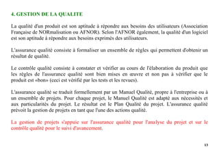 13
4. GESTION DE LA QUALITE
La qualité d'un produit est son aptitude à répondre aux besoins des utilisateurs (Association
Française de NORmalisation ou AFNOR). Selon l'AFNOR également, la qualité d'un logiciel
est son aptitude à répondre aux besoins exprimés des utilisateurs.
L'assurance qualité consiste à formaliser un ensemble de règles qui permettent d'obtenir un
résultat de qualité.
Le contrôle qualité consiste à constater et vérifier au cours de l'élaboration du produit que
les règles de l'assurance qualité sont bien mises en œuvre et non pas à vérifier que le
produit est «bon» (ceci est vérifié par les tests et les revues).
L'assurance qualité se traduit formellement par un Manuel Qualité, propre à l'entreprise ou à
un ensemble de projets. Pour chaque projet, le Manuel Qualité est adapté aux nécessités et
aux particularités du projet. Le résultat est le Plan Qualité du projet. L'assurance qualité
prévoit la gestion de projets en tant que l'une des actions qualité.
La gestion de projets s'appuie sur l'assurance qualité pour l'analyse du projet et sur le
contrôle qualité pour le suivi d'avancement.
 