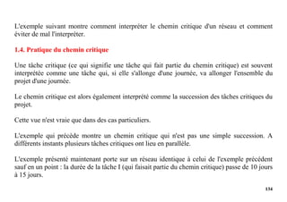 134
L'exemple suivant montre comment interpréter le chemin critique d'un réseau et comment
éviter de mal l'interpréter.
1.4. Pratique du chemin critique
Une tâche critique (ce qui signifie une tâche qui fait partie du chemin critique) est souvent
interprétée comme une tâche qui, si elle s'allonge d'une journée, va allonger l'ensemble du
projet d'une journée.
Le chemin critique est alors également interprété comme la succession des tâches critiques du
projet.
Cette vue n'est vraie que dans des cas particuliers.
L'exemple qui précède montre un chemin critique qui n'est pas une simple succession. A
différents instants plusieurs tâches critiques ont lieu en parallèle.
L'exemple présenté maintenant porte sur un réseau identique à celui de l'exemple précédent
sauf en un point : la durée de la tâche I (qui faisait partie du chemin critique) passe de 10 jours
à 15 jours.
 