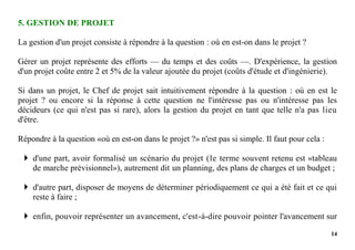 14
5. GESTION DE PROJET
La gestion d'un projet consiste à répondre à la question : où en est-on dans le projet ?
Gérer un projet représente des efforts — du temps et des coûts —. D'expérience, la gestion
d'un projet coûte entre 2 et 5% de la valeur ajoutée du projet (coûts d'étude et d'ingénierie).
Si dans un projet, le Chef de projet sait intuitivement répondre à la question : où en est le
projet ? ou encore si la réponse à cette question ne l'intéresse pas ou n'intéresse pas les
décideurs (ce qui n'est pas si rare), alors la gestion du projet en tant que telle n'a pas lieu
d'être.
Répondre à la question «où en est-on dans le projet ?» n'est pas si simple. Il faut pour cela :
 d'une part, avoir formalisé un scénario du projet (le terme souvent retenu est «tableau
de marche prévisionnel»), autrement dit un planning, des plans de charges et un budget ;
 d'autre part, disposer de moyens de déterminer périodiquement ce qui a été fait et ce qui
reste à faire ;
 enfin, pouvoir représenter un avancement, c'est-à-dire pouvoir pointer l'avancement sur
 