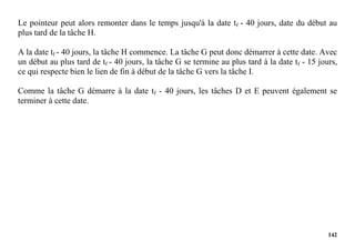 142
Le pointeur peut alors remonter dans le temps jusqu'à la date tf - 40 jours, date du début au
plus tard de la tâche H.
A la date tf - 40 jours, la tâche H commence. La tâche G peut donc démarrer à cette date. Avec
un début au plus tard de tf - 40 jours, la tâche G se termine au plus tard à la date tf - 15 jours,
ce qui respecte bien le lien de fin à début de la tâche G vers la tâche I.
Comme la tâche G démarre à la date tf - 40 jours, les tâches D et E peuvent également se
terminer à cette date.
 